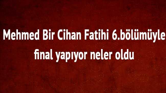 Mehmed Bir Cihan Fatihi 6.blmyle final yapyor neler oldu 