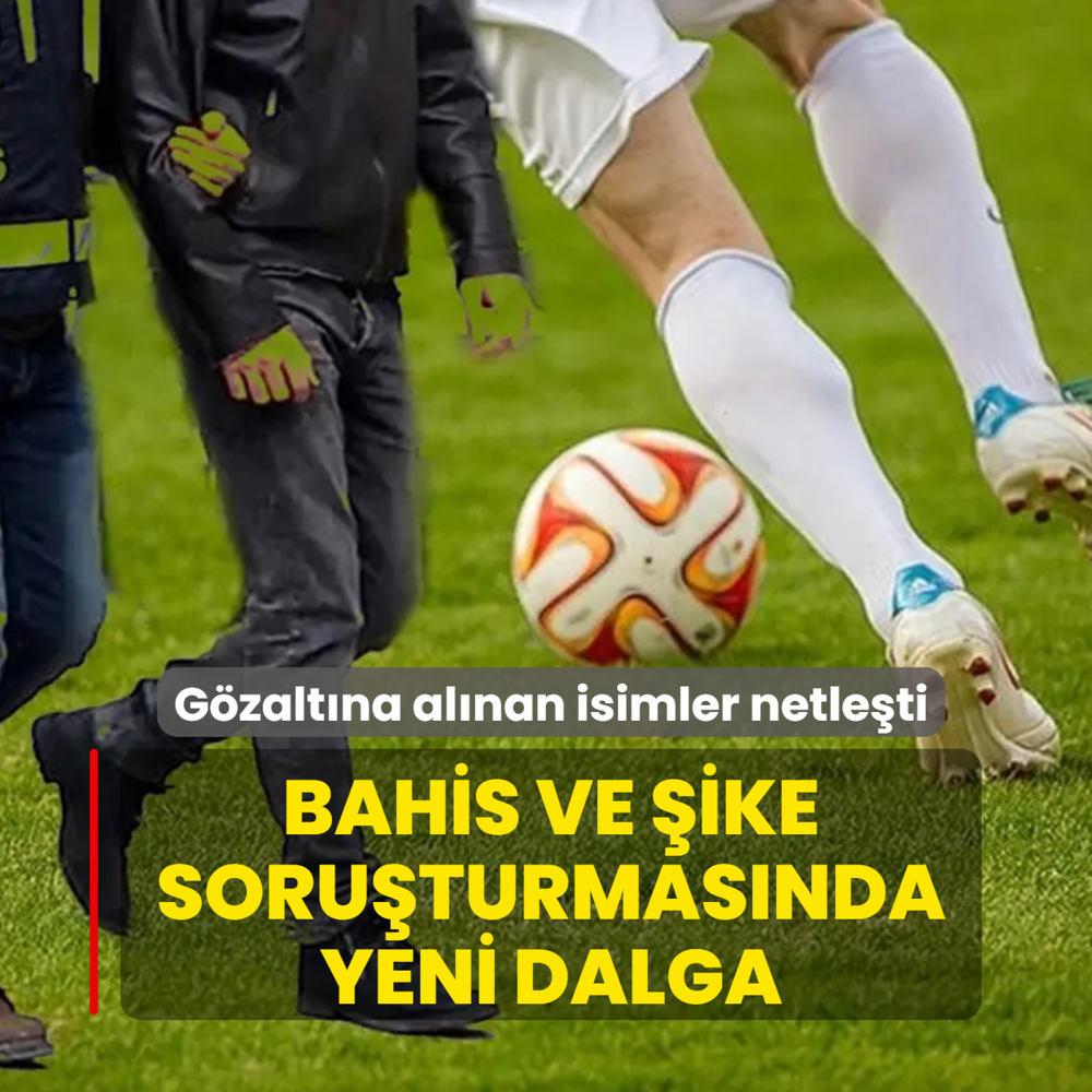 Bahis ve �ike soru�turmas�nda yeni dalga: G�zalt�na al�nan isimler netle�ti