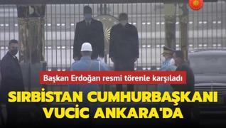 Sırbistan Cumhurbaşkanı Vucic Ankara'da... Başkan Erdoğan resmi törenle karşıladı